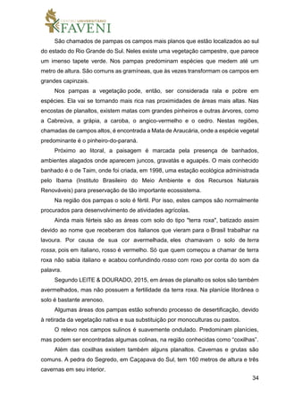 34
São chamados de pampas os campos mais planos que estão localizados ao sul
do estado do Rio Grande do Sul. Neles existe uma vegetação campestre, que parece
um imenso tapete verde. Nos pampas predominam espécies que medem até um
metro de altura. São comuns as gramíneas, que às vezes transformam os campos em
grandes capinzais.
Nos pampas a vegetação pode, então, ser considerada rala e pobre em
espécies. Ela vai se tornando mais rica nas proximidades de áreas mais altas. Nas
encostas de planaltos, existem matas com grandes pinheiros e outras árvores, como
a Cabreúva, a grápia, a caroba, o angico-vermelho e o cedro. Nestas regiões,
chamadas de campos altos, é encontrada a Mata de Araucária, onde a espécie vegetal
predominante é o pinheiro-do-paraná.
Próximo ao litoral, a paisagem é marcada pela presença de banhados,
ambientes alagados onde aparecem juncos, gravatás e aguapés. O mais conhecido
banhado é o de Taim, onde foi criada, em 1998, uma estação ecológica administrada
pelo Ibama (Instituto Brasileiro do Meio Ambiente e dos Recursos Naturais
Renováveis) para preservação de tão importante ecossistema.
Na região dos pampas o solo é fértil. Por isso, estes campos são normalmente
procurados para desenvolvimento de atividades agrícolas.
Ainda mais férteis são as áreas com solo do tipo "terra roxa", batizado assim
devido ao nome que receberam dos italianos que vieram para o Brasil trabalhar na
lavoura. Por causa de sua cor avermelhada, eles chamavam o solo de terra
rossa, pois em italiano, rosso é vermelho. Só que quem começou a chamar de terra
roxa não sabia italiano e acabou confundindo rosso com roxo por conta do som da
palavra.
Segundo LEITE & DOURADO, 2015, em áreas de planalto os solos são também
avermelhados, mas não possuem a fertilidade da terra roxa. Na planície litorânea o
solo é bastante arenoso.
Algumas áreas dos pampas estão sofrendo processo de desertificação, devido
à retirada da vegetação nativa e sua substituição por monoculturas ou pastos.
O relevo nos campos sulinos é suavemente ondulado. Predominam planícies,
mas podem ser encontradas algumas colinas, na região conhecidas como “coxilhas”.
Além das coxilhas existem também alguns planaltos. Cavernas e grutas são
comuns. A pedra do Segredo, em Caçapava do Sul, tem 160 metros de altura e três
cavernas em seu interior.
 