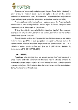 35
Destacam-se como rios importantes deste bioma o Santa Maria, o Uruguai, o
Jacuí, o Ibicuí e o Vacacaí. Estes e outros da região se dividem em duas bacias
hidrográficas: a Costeira do Sul e a do rio da Prata. Tratam-se de rios que apresentam
boas condições para navegação, constituindo verdadeiras hidrovias na região.
Próximo ao litoral existem muitos lagos e lagoas. A Lagoa dos Patos, localizada
no município de São Lourenço do Sul, é a maior laguna do Brasil e a segunda maior
da América Latina, com 265 km de comprimento.
O clima da região é o subtropical úmido. O que isso significa? Bom, isso quer
dizer que, nos campos sulinos, os verões são quentes, os invernos são frios e chove
regularmente durante todo o ano.
Quando falamos em invernos frios, estamos falando de temperaturas que podem
registrar menos que 0º C, ou seja, que podem ser negativas. Quando falamos de
verões quentes, estamos falando de temperaturas que podem chegar a 35º C. É a
região com a maior amplitude térmica do país, isto é, onde há maior variação de
temperatura. (LEITE & DOURADO, 2015)
6.4.9 Caatinga
A caatinga, palavra originária do tupi-guarani, que significa “mata branca”, é o
único sistema ambiental exclusivamente brasileiro. Possui extensão territorial de
734.478 km², correspondendo a cerca de 10% do território nacional. Ela está presente
nos estados do Ceará, Rio Grande do Norte, Paraíba, Pernambuco, Sergipe, Alagoas,
Bahia, Piauí e norte de Minas Gerais.
 