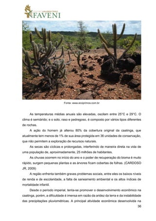36
Fonte: www.ecoprimos.com.br
As temperaturas médias anuais são elevadas, oscilam entre 25°C e 29°C. O
clima é semiárido; e o solo, raso e pedregoso, é composto por vários tipos diferentes
de rochas.
A ação do homem já alterou 80% da cobertura original da caatinga, que
atualmente tem menos de 1% de sua área protegida em 36 unidades de conservação,
que não permitem a exploração de recursos naturais.
As secas são cíclicas e prolongadas, interferindo de maneira direta na vida de
uma população de, aproximadamente, 25 milhões de habitantes.
As chuvas ocorrem no início do ano e o poder de recuperação do bioma é muito
rápido, surgem pequenas plantas e as árvores ficam cobertas de folhas. (CARDOSO
JR, 2009)
A região enfrenta também graves problemas sociais, entre eles os baixos níveis
de renda e de escolaridade, a falta de saneamento ambiental e os altos índices de
mortalidade infantil.
Desde o período imperial, tenta-se promover o desenvolvimento econômico na
caatinga, porém, a dificuldade é imensa em razão da aridez da terra e da instabilidade
das precipitações pluviométricas. A principal atividade econômica desenvolvida na
 