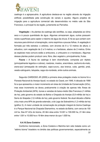 37
caatinga é a agropecuária. A agricultura destaca-se na região através da irrigação
artificial, possibilitada pela construção de canais e açudes. Alguns projetos de
irrigação para a agricultura comercial são desenvolvidos no médio vale do São
Francisco, o principal rio da região, juntamente ao Parnaíba.
Vegetação – As plantas da caatinga são xerófilas, ou seja, adaptadas ao clima
seco e à pouca quantidade de água. Algumas armazenam água, outras possuem
raízes superficiais para captar o máximo de água da chuva. E há as que contam com
recursos para diminuir a transpiração, como espinhos e poucas folhas. A vegetação é
formada por três estratos: o arbóreo, com árvores de 8 a 12 metros de altura; o
arbustivo, com vegetação de 2 a 5 metros; e o herbáceo, abaixo de 2 metros. Entre
as espécies mais comuns estão a amburana, o umbuzeiro e o mandacaru. Algumas
dessas plantas podem produzir cera, fibra, óleo vegetal e, principalmente, frutas.
Fauna – A fauna da caatinga é bem diversificada, composta por répteis
(principalmente lagartos e cobras), roedores, insetos, aracnídeos, cachorro-do-mato,
arara-azul (ameaçada de extinção), sapo-cururu, asa branca, cutia, gambá, preá,
veado-catingueiro, tatupeba, sagui-do-nordeste, entre outros animais.
Segundo CARDOSO JR (2009) a primeira área protegida criada no bioma foi a
Floresta Nacional do Araripe Apodi, no estado do Ceará, em 1946. A década de 1990
foi a que apresentou o maior incremento em área de Unidade de Conservação (UCs),
mas esse incremento se deveu praticamente à criação de apenas três Áreas de
Proteção Ambiental (APA): dunas e veredas do baixo-médio São Francisco (1 milhão
de ha), pelo governo do estado da Bahia e Chapada do Araripe (0,9 milhão de ha) e
Serra do Ibiapaba (1,6 milhão de ha), pelo governo federal. Na atual década a Bahia
criou mais uma APA de grande extensão, a do Lago de Sobradinho (1,2 milhão de ha)
(gráfico 3). A maior unidade de conservação de proteção integral do bioma Caatinga
é o Parque Nacional da Chapada Diamantina, no estado da Bahia, com cerca de 150
mil ha. Das 67 UCs do bioma, 20 têm área entre 10.001 e 100.000 ha, 21 têm área
entre 1.001 e 10.000 ha e 19 têm área menor do que 1.000 ha.
6.4.10 Zona Costeira
Conforme mencionado, a Zona Costeira e Marinha tem sido tratada como um
“sétimo bioma” brasileiro no âmbito das políticas governamentais, especialmente as
 