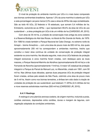 39
O nível de proteção do ambiente marinho por UCs é o mais baixo comparado
aos biomas continentais brasileiros. Apenas 1,5% da zona marinha é coberta por UCs
e esta porcentagem cai para meros 0,3% caso a área de APAs não seja contabilizada.
São ao todo 40 UCs, 22 federais e 18 estaduais, que somam 5,4 milhões de ha.
Entretanto, excluindo-se as APAs – que representam 89,4% da área de UCs de uso
sustentável –, a área protegida por UCs é de um milhão de ha (CARDOSO JR, 2010).
Com área de 35 mil ha, a unidade de conservação mais antiga da zona costeira
é a Reserva Biológica do Atol das Rocas, no litoral do Rio Grande do Norte, de 1979.
Em 1980 foi criado também o Parque Nacional de Cabo Orange, no extremo norte do
Amapá – bioma Amazônia –, com uma área de pouco mais de 600 mil ha, dos quais
aproximadamente 200 mil ha correspondem a ambientes marinhos, trecho que
constitui a maior área contínua de unidade de conservação de proteção integral
existente na zona marinha. Na década seguinte, mais cinco UCs federais de proteção
integral exclusivas à zona marinha foram criadas, com destaque para as duas
maiores, o Parque Nacional Marinho de Abrolhos (aproximadamente 90 mil ha) e o de
Fernando de Noronha (aproximadamente 11mil ha). A maior UC estadual de proteção
integral é o Parque do Parcel de Manuel Luiz, no Maranhão, criado em 1991, com 50
mil ha. Nas últimas duas décadas, apenas duas pequenas UCs de proteção integral
foram criadas, ambas pelo estado de São Paulo, cobrindo uma área de pouco mais
de 5 mil ha. Assim como nos biomas terrestres, a ênfase tem sido dada à criação de
unidades de proteção de uso sustentável, que totalizam 11 APAs (2,5 milhões de ha)
e nove reservas extrativistas marinhas (500 mil ha) (CARDOSO JR, 2010).
6.4.11 Restinga
A restinga é uma planície arenosa costeira, de origem marinha, incluindo a praia,
cordões arenosos, depressões entre cordões, dunas e margem de lagunas, com
vegetação adaptada às condições ambientais.
 