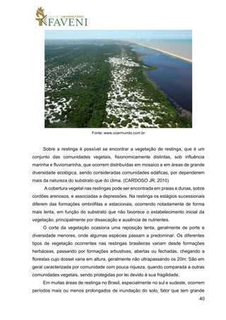 40
Fonte: www.overmundo.com.br
Sobre a restinga é possível se encontrar a vegetação de restinga, que é um
conjunto das comunidades vegetais, fisionomicamente distintas, sob influência
marinha e fluviomarinha, que ocorrem distribuídas em mosaico e em áreas de grande
diversidade ecológica, sendo consideradas comunidades edáficas, por dependerem
mais da natureza do substrato que do clima. (CARDOSO JR, 2010)
A cobertura vegetal nas restingas pode ser encontrada em praias e dunas, sobre
cordões arenosos, e associadas a depressões. Na restinga os estágios sucessionais
diferem das formações ombrófilas e estacionais, ocorrendo notadamente de forma
mais lenta, em função do substrato que não favorece o estabelecimento inicial da
vegetação, principalmente por dissecação e ausência de nutrientes.
O corte da vegetação ocasiona uma reposição lenta, geralmente de porte e
diversidade menores, onde algumas espécies passam a predominar. Os diferentes
tipos de vegetação ocorrentes nas restingas brasileiras variam desde formações
herbáceas, passando por formações arbustivas, abertas ou fechadas, chegando a
florestas cujo dossel varia em altura, geralmente não ultrapassando os 20m. São em
geral caracterizada por comunidade com pouca riqueza, quando comparada a outras
comunidades vegetais, sendo protegidas por lei devido à sua fragilidade.
Em muitas áreas de restinga no Brasil, especialmente no sul e sudeste, ocorrem
períodos mais ou menos prolongados de inundação do solo, fator que tem grande
 