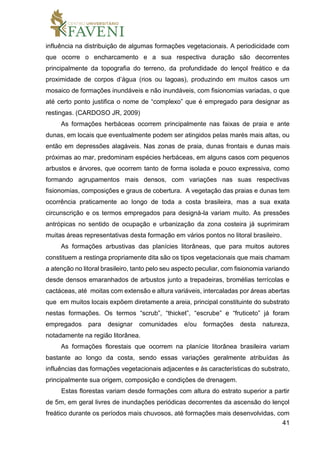 41
influência na distribuição de algumas formações vegetacionais. A periodicidade com
que ocorre o encharcamento e a sua respectiva duração são decorrentes
principalmente da topografia do terreno, da profundidade do lençol freático e da
proximidade de corpos d’água (rios ou lagoas), produzindo em muitos casos um
mosaico de formações inundáveis e não inundáveis, com fisionomias variadas, o que
até certo ponto justifica o nome de “complexo” que é empregado para designar as
restingas. (CARDOSO JR, 2009)
As formações herbáceas ocorrem principalmente nas faixas de praia e ante
dunas, em locais que eventualmente podem ser atingidos pelas marés mais altas, ou
então em depressões alagáveis. Nas zonas de praia, dunas frontais e dunas mais
próximas ao mar, predominam espécies herbáceas, em alguns casos com pequenos
arbustos e árvores, que ocorrem tanto de forma isolada e pouco expressiva, como
formando agrupamentos mais densos, com variações nas suas respectivas
fisionomias, composições e graus de cobertura. A vegetação das praias e dunas tem
ocorrência praticamente ao longo de toda a costa brasileira, mas a sua exata
circunscrição e os termos empregados para designá-la variam muito. As pressões
antrópicas no sentido de ocupação e urbanização da zona costeira já suprimiram
muitas áreas representativas desta formação em vários pontos no litoral brasileiro.
As formações arbustivas das planícies litorâneas, que para muitos autores
constituem a restinga propriamente dita são os tipos vegetacionais que mais chamam
a atenção no litoral brasileiro, tanto pelo seu aspecto peculiar, com fisionomia variando
desde densos emaranhados de arbustos junto a trepadeiras, bromélias terrícolas e
cactáceas, até moitas com extensão e altura variáveis, intercaladas por áreas abertas
que em muitos locais expõem diretamente a areia, principal constituinte do substrato
nestas formações. Os termos “scrub”, “thicket”, “escrube” e “fruticeto” já foram
empregados para designar comunidades e/ou formações desta natureza,
notadamente na região litorânea.
As formações florestais que ocorrem na planície litorânea brasileira variam
bastante ao longo da costa, sendo essas variações geralmente atribuídas às
influências das formações vegetacionais adjacentes e às características do substrato,
principalmente sua origem, composição e condições de drenagem.
Estas florestas variam desde formações com altura do estrato superior a partir
de 5m, em geral livres de inundações periódicas decorrentes da ascensão do lençol
freático durante os períodos mais chuvosos, até formações mais desenvolvidas, com
 
