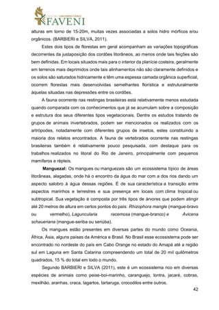 42
alturas em torno de 15-20m, muitas vezes associadas a solos hidro mórficos e/ou
orgânicos. (BARBIERI e SILVA, 2011).
Estes dois tipos de florestas em geral acompanham as variações topográficas
decorrentes da justaposição dos cordões litorâneos, ao menos onde tais feições são
bem definidas. Em locais situados mais para o interior da planície costeira, geralmente
em terrenos mais deprimidos onde tais alinhamentos não são claramente definidos e
os solos são saturados hidricamente e têm uma espessa camada orgânica superficial,
ocorrem florestas mais desenvolvidas semelhantes florística e estruturalmente
àquelas situadas nas depressões entre os cordões.
A fauna ocorrente nas restingas brasileiras está relativamente menos estudada
quando comparada com os conhecimentos que já se acumulam sobre a composição
e estrutura dos seus diferentes tipos vegetacionais. Dentre os estudos tratando de
grupos de animais invertebrados, podem ser mencionados os realizados com os
artrópodes, notadamente com diferentes grupos de insetos, estes constituindo a
maioria dos relatos encontrados. A fauna de vertebrados ocorrente nas restingas
brasileiras também é relativamente pouco pesquisada, com destaque para os
trabalhos realizados no litoral do Rio de Janeiro, principalmente com pequenos
mamíferos e répteis.
Manguezal: Os mangues ou manguezais são um ecossistema típico de áreas
litorâneas, alagadas, onde há o encontro da água do mar com a dos rios dando um
aspecto salobro à água dessas regiões. É de sua característica a transição entre
aspectos marinhos e terrestres e sua presença em locais com clima tropical ou
subtropical. Sua vegetação é composta por três tipos de árvores que podem atingir
até 20 metros de altura em certos pontos do país: Rhizophora mangle (mangue-bravo
ou vermelho), Laguncularia racemosa (mangue-branco) e Avicena
schaueriana (mangue-seriba ou seriúba).
Os mangues estão presentes em diversas partes do mundo como Oceania,
África, Ásia, alguns países da América e Brasil. No Brasil esse ecossistema pode ser
encontrado no nordeste do país em Cabo Orange no estado do Amapá até a região
sul em Laguna em Santa Catarina compreendendo um total de 20 mil quilômetros
quadrados, 15 % do total em todo o mundo.
Segundo BARBIERI e SILVA (2011), este é um ecossistema rico em diversas
espécies de animais como peixe-boi-marinho, caranguejo, lontra, jacaré, cobras,
mexilhão, aranhas, craca, lagartos, tartaruga, crocodilos entre outros.
 