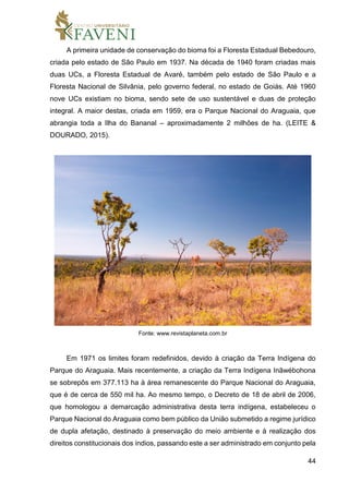 44
A primeira unidade de conservação do bioma foi a Floresta Estadual Bebedouro,
criada pelo estado de São Paulo em 1937. Na década de 1940 foram criadas mais
duas UCs, a Floresta Estadual de Avaré, também pelo estado de São Paulo e a
Floresta Nacional de Silvânia, pelo governo federal, no estado de Goiás. Até 1960
nove UCs existiam no bioma, sendo sete de uso sustentável e duas de proteção
integral. A maior destas, criada em 1959, era o Parque Nacional do Araguaia, que
abrangia toda a Ilha do Bananal – aproximadamente 2 milhões de ha. (LEITE &
DOURADO, 2015).
Fonte: www.revistaplaneta.com.br
Em 1971 os limites foram redefinidos, devido à criação da Terra Indígena do
Parque do Araguaia. Mais recentemente, a criação da Terra Indígena Inãwébohona
se sobrepôs em 377.113 ha à área remanescente do Parque Nacional do Araguaia,
que é de cerca de 550 mil ha. Ao mesmo tempo, o Decreto de 18 de abril de 2006,
que homologou a demarcação administrativa desta terra indígena, estabeleceu o
Parque Nacional do Araguaia como bem público da União submetido a regime jurídico
de dupla afetação, destinado à preservação do meio ambiente e à realização dos
direitos constitucionais dos índios, passando este a ser administrado em conjunto pela
 