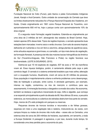 45
Fundação Nacional do Índio (Funai), pelo Ibama e pelas Comunidades Indígenas
Javaé, Karajá e Avá-Canoeiro. Outra unidade de conservação do Cerrado que teve
os limites drasticamente reduzidos foi o Parque Nacional Chapada dos Veadeiros, em
Goiás. Criado originalmente em 1961 como Parque Nacional do Tocantins, com
aproximadamente 600 mil ha, hoje o parque conta com aproximadamente 10% da
área original.
É a segunda maior formação vegetal brasileira. Estendia-se originalmente por
uma área de 2 milhões de km², abrangendo dez estados do Brasil Central. Hoje,
restam apenas 20% desse total. Típico de regiões tropicais, o cerrado apresenta duas
estações bem marcadas: inverno seco e verão chuvoso. Com solo de savana tropical,
deficiente em nutrientes e rico em ferro e alumínio, abriga plantas de aparência seca,
entre arbustos esparsos e gramíneas, e o cerradão, um tipo mais denso de vegetação,
de formação florestal. A presença de três das maiores bacias hidrográficas da América
do Sul (Tocantins-Araguaia, São Francisco e Prata) na região favorece sua
biodiversidade. (LEITE & DOURADO, 2015).
Estima-se que 10 mil espécies de vegetais, 837 de aves e 161 de mamíferos
vivam ali. Essa riqueza biológica, porém, é seriamente afetada pela caça e pelo
comércio ilegal. O cerrado é o sistema ambiental brasileiro que mais sofreu alteração
com a ocupação humana. Atualmente, vivem ali cerca de 20 milhões de pessoas.
Essa população é majoritariamente urbana e enfrenta problemas como desemprego,
falta de habitação e poluição, entre outros. A atividade garimpeira, por exemplo,
intensa na região, contaminou os rios de mercúrio e contribuiu para seu
assoreamento. A mineração favoreceu o desgaste e a erosão dos solos. Na economia,
também se destaca a agricultura mecanizada de soja, milho e algodão, que começa
a se expandir principalmente a partir da década de 80. Nos últimos 30 anos, a pecuária
extensiva, as monoculturas e a abertura de estradas destruíram boa parte do cerrado.
Hoje, menos de 2% está protegido em parques ou reservas.
Pequenas árvores de troncos torcidos e recurvados e de folhas grossas,
esparsas em meio a uma vegetação rala e rasteira, misturando-se, às vezes, com
campos limpos ou matas de árvores não muito altas – esses são os Cerrados, uma
extensa área de cerca de 200 milhões de hectares, equivalente, em tamanho, a toda
a Europa Ocidental. A paisagem é agressiva, e por isso, durante muito tempo, foi
considerada uma área perdida para a economia do país.
 