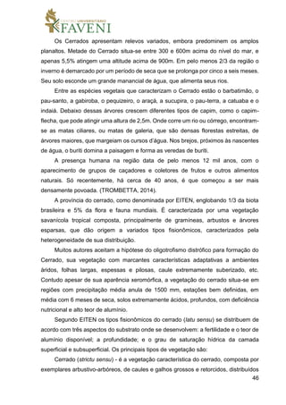 46
Os Cerrados apresentam relevos variados, embora predominem os amplos
planaltos. Metade do Cerrado situa-se entre 300 e 600m acima do nível do mar, e
apenas 5,5% atingem uma altitude acima de 900m. Em pelo menos 2/3 da região o
inverno é demarcado por um período de seca que se prolonga por cinco a seis meses.
Seu solo esconde um grande manancial de água, que alimenta seus rios.
Entre as espécies vegetais que caracterizam o Cerrado estão o barbatimão, o
pau-santo, a gabiroba, o pequizeiro, o araçá, a sucupira, o pau-terra, a catuaba e o
indaiá. Debaixo dessas árvores crescem diferentes tipos de capim, como o capim-
flecha, que pode atingir uma altura de 2,5m. Onde corre um rio ou córrego, encontram-
se as matas ciliares, ou matas de galeria, que são densas florestas estreitas, de
árvores maiores, que margeiam os cursos d’água. Nos brejos, próximos às nascentes
de água, o buriti domina a paisagem e forma as veredas de buriti.
A presença humana na região data de pelo menos 12 mil anos, com o
aparecimento de grupos de caçadores e coletores de frutos e outros alimentos
naturais. Só recentemente, há cerca de 40 anos, é que começou a ser mais
densamente povoada. (TROMBETTA, 2014).
A província do cerrado, como denominada por EITEN, englobando 1/3 da biota
brasileira e 5% da flora e fauna mundiais. É caracterizada por uma vegetação
savanícola tropical composta, principalmente de gramíneas, arbustos e árvores
esparsas, que dão origem a variados tipos fisionômicos, caracterizados pela
heterogeneidade de sua distribuição.
Muitos autores aceitam a hipótese do oligotrofismo distrófico para formação do
Cerrado, sua vegetação com marcantes características adaptativas a ambientes
áridos, folhas largas, espessas e pilosas, caule extremamente suberizado, etc.
Contudo apesar de sua aparência xeromórfica, a vegetação do cerrado situa-se em
regiões com precipitação média anula de 1500 mm, estações bem definidas, em
média com 6 meses de seca, solos extremamente ácidos, profundos, com deficiência
nutricional e alto teor de alumínio.
Segundo EITEN os tipos fisionômicos do cerrado (latu sensu) se distribuem de
acordo com três aspectos do substrato onde se desenvolvem: a fertilidade e o teor de
alumínio disponível; a profundidade; e o grau de saturação hídrica da camada
superficial e subsuperficial. Os principais tipos de vegetação são:
Cerrado (strictu sensu) - é a vegetação característica do cerrado, composta por
exemplares arbustivo-arbóreos, de caules e galhos grossos e retorcidos, distribuídos
 