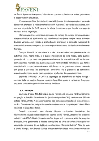 47
de forma ligeiramente esparsa, intercalados por uma cobertura de ervas, gramíneas
e espécies semi-arbustivas.
Floresta mesofítica de interflúvio (cerradão) - este tipo de vegetação cresce sob
solos bem drenados e relativamente ricos em nutrientes, as copas das árvores, que
medem em média de 8-10 metros de altura, tocam-se o que denota um aspecto
fechado a esta vegetação.
Campo rupestre - encontrado em áreas de contato do cerrado como caatinga e
floresta atlântica, os solos deste tipo fisionômico são quase sempre rasos e sofrem
bruscas variações em relação a profundidade, drenagem e conteúdo nutricional. É
caracteristicamente, composto por uma vegetação arbustiva de distribuição aberta ou
fechada.
Campos litossólicos miscelâneos - são caracterizados pela presença de um
substrato duro, rocha mãe, e a quase inexistência de solo macio, este quando
presente não ocupa mais que poucos centímetros de profundidade até se deparar
com a camada rochosa pela qual não passam nem umidade nem raízes. Sua flora é
caracterizada por um tapete de ervas latifoliadas ou de gramíneas curtas, havendo
em geral a ausência de exemplares arbustivos, ou a presença de raríssimos
espécimes lenhosos, neste caso enraizados em frestas da camada rochosa.
Segundo TROMBETTA (2014) a vegetação de afloramento de rocha maciça -
representada por cactos, liquens, musgos, bromélias, ervas e raríssimas árvores e
arbustos, cresce sob penhascos e morros rochosos.
6.4.13 Pampa
Com uma área de 176.496 km2, o bioma Pampa está presente no Brasil somente
na porção sul do Rio Grande do Sul (abaixo do paralelo 30º), onde ocupa 53% do
estado (IBGE, 2004). A área corresponde aos campos da metade sul e das missões
do Rio Grande do Sul, enquanto o restante do estado é ocupado pelo bioma Mata
Atlântica, localizado ao norte.
Quando comparado aos demais biomas continentais brasileiros, há
relativamente poucos dados disponíveis sobre o bioma Pampa, utilizando-se o recorte
definido pelo IBGE (2004). Uma das razões é que, sob o ponto de vista da pesquisa
biológica, este geralmente é tratado como parte de uma área mais abrangente de
vegetação campestre do sul do Brasil, os chamados “Campos Sulinos”. Além de todo
o bioma Pampa, os Campos Sulinos incluem também áreas localizadas no Planalto
 