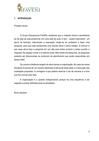 3
1 INTRODUÇÃO
Prezado aluno!
O Grupo Educacional FAVENI, esclarece que o material virtual é semelhante
ao da sala de aula presencial. Em uma sala de aula, é raro – quase improvável - um
aluno se levantar, interromper a exposição, dirigir-se ao professor e fazer uma
pergunta, para que seja esclarecida uma dúvida sobre o tema tratado. O comum é
que esse aluno faça a pergunta em voz alta para todos ouvirem e todos ouvirão a
resposta. No espaço virtual, é a mesma coisa. Não hesite em perguntar, as perguntas
poderão ser direcionadas ao protocolo de atendimento que serão respondidas em
tempo hábil.
Os cursos à distância exigem do aluno tempo e organização. No caso da nossa
disciplina é preciso ter um horário destinado à leitura do texto base e à execução das
avaliações propostas. A vantagem é que poderá reservar o dia da semana e a hora
que lhe convier para isso.
A organização é o quesito indispensável, porque há uma sequência a ser
seguida e prazos definidos para as atividades.
Bons estudos!
 