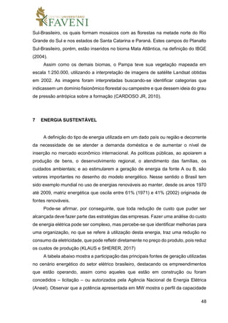48
Sul-Brasileiro, os quais formam mosaicos com as florestas na metade norte do Rio
Grande do Sul e nos estados de Santa Catarina e Paraná. Estes campos do Planalto
Sul-Brasileiro, porém, estão inseridos no bioma Mata Atlântica, na definição do IBGE
(2004).
Assim como os demais biomas, o Pampa teve sua vegetação mapeada em
escala 1:250.000, utilizando a interpretação de imagens de satélite Landsat obtidas
em 2002. As imagens foram interpretadas buscando-se identificar categorias que
indicassem um domínio fisionômico florestal ou campestre e que dessem ideia do grau
de pressão antrópica sobre a formação (CARDOSO JR, 2010).
7 ENERGIA SUSTENTÁVEL
A definição do tipo de energia utilizada em um dado país ou região e decorrente
da necessidade de se atender a demanda doméstica e de aumentar o nível de
inserção no mercado econômico internacional. As políticas públicas, ao apoiarem a
produção de bens, o desenvolvimento regional, o atendimento das famílias, os
cuidados ambientais; e ao estimularem a geração de energia da fonte A ou B, são
vetores importantes no desenho do modelo energético. Nesse sentido o Brasil tem
sido exemplo mundial no uso de energias renováveis ao manter, desde os anos 1970
até 2009, matriz energética que oscila entre 61% (1971) e 41% (2002) originada de
fontes renováveis.
Pode-se afirmar, por conseguinte, que toda redução de custo que puder ser
alcançada deve fazer parte das estratégias das empresas. Fazer uma análise do custo
de energia elétrica pode ser complexo, mas percebe-se que identificar melhorias para
uma organização, no que se refere à utilização desta energia, traz uma redução no
consumo da eletricidade, que pode refletir diretamente no preço do produto, pois reduz
os custos de produção (KLAUS e SHERER, 2017)
A tabela abaixo mostra a participação das principais fontes de geração utilizadas
no cenário energético do setor elétrico brasileiro, destacando os empreendimentos
que estão operando, assim como aqueles que estão em construção ou foram
concedidos – licitação – ou autorizados pela Agência Nacional de Energia Elétrica
(Aneel). Observar que a potência apresentada em MW mostra o perfil da capacidade
 
