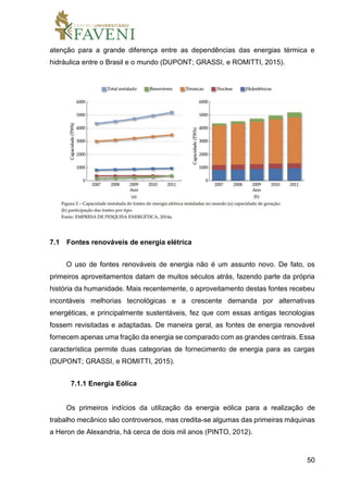 50
atenção para a grande diferença entre as dependências das energias térmica e
hidráulica entre o Brasil e o mundo (DUPONT; GRASSI, e ROMITTI, 2015).
7.1 Fontes renováveis de energia elétrica
O uso de fontes renováveis de energia não é um assunto novo. De fato, os
primeiros aproveitamentos datam de muitos séculos atrás, fazendo parte da própria
história da humanidade. Mais recentemente, o aproveitamento destas fontes recebeu
incontáveis melhorias tecnológicas e a crescente demanda por alternativas
energéticas, e principalmente sustentáveis, fez que com essas antigas tecnologias
fossem revisitadas e adaptadas. De maneira geral, as fontes de energia renovável
fornecem apenas uma fração da energia se comparado com as grandes centrais. Essa
característica permite duas categorias de fornecimento de energia para as cargas
(DUPONT; GRASSI, e ROMITTI, 2015).
7.1.1 Energia Eólica
Os primeiros indícios da utilização da energia eólica para a realização de
trabalho mecânico são controversos, mas credita-se algumas das primeiras máquinas
a Heron de Alexandria, há cerca de dois mil anos (PINTO, 2012).
 