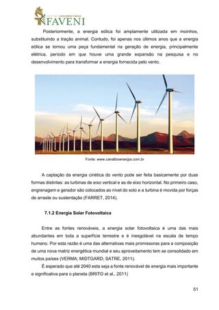 51
Posteriormente, a energia eólica foi amplamente utilizada em moinhos,
substituindo a tração animal. Contudo, foi apenas nos últimos anos que a energia
eólica se tornou uma peça fundamental na geração de energia, principalmente
elétrica, período em que houve uma grande expansão na pesquisa e no
desenvolvimento para transformar a energia fornecida pelo vento.
Fonte: www.canalbioenergia.com.br
A captação da energia cinética do vento pode ser feita basicamente por duas
formas distintas: as turbinas de eixo vertical e as de eixo horizontal. No primeiro caso,
engrenagem e gerador são colocados ao nível do solo e a turbina é movida por forças
de arraste ou sustentação (FARRET, 2014).
7.1.2 Energia Solar Fotovoltaica
Entre as fontes renováveis, a energia solar fotovoltaica é uma das mais
abundantes em toda a superfície terrestre e é inesgotável na escala de tempo
humano. Por esta razão é uma das alternativas mais promissoras para a composição
de uma nova matriz energética mundial e seu aproveitamento tem se consolidado em
muitos países (VERMA; MIDTGARD; SATRE, 2011).
É esperado que até 2040 esta seja a fonte renovável de energia mais importante
e significativa para o planeta (BRITO et al., 2011)
 
