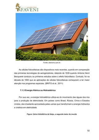 52
Fonte: diarioms.com.br
As células fotovoltaicas são dispositivos mais recentes, quando em comparação
das primeiras tecnologias de aerogeradores, datando de 1839 quando Antoine Henri
Becquerel conduziu os primeiros estudos sobre o efeito fotovoltaico. Contudo, foi na
década de 1950 que as aplicações de células fotovoltaicas começaram a ter maior
atenção nos programas espaciais. (BRITO et al., 2011)
7.1.3 Energia Hídrica ou Hidroelétrica
Por sua vez, a energia hidroelétrica utiliza-se do movimento das águas dos rios
para a produção de eletricidade. Em países como Brasil, Rússia, China e Estados
Unidos, ela é bastante aproveitada pelas usinas que transformam a energia hidráulica
e cinética em eletricidade.
Figura: Usina hidrelétrica de Itaipu, a segunda maior do mundo
 