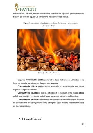 54
materiais que, em tese, seriam descartáveis, como restos agrícolas (principalmente o
bagaço da cana-de-açúcar), e também na possibilidade de cultivo.
Figura: A biomassa é utilizada como fonte de eletricidade e também como
biocombustível
Fonte: brasilescola.uol.com.br
Segundo TROMBETTA (2014) existem três tipos de biomassa utilizados como
fonte de energia: os sólidos, os líquidos e os gasosos.
Combustíveis sólidos: podemos citar a madeira, o carvão vegetal e os restos
orgânicos vegetais e animais.
Combustíveis líquidos: o etanol, o biodiesel e qualquer outro líquido obtido
pela transformação do material orgânico por processos químicos ou biológicos.
Combustíveis gasosos: aqueles que são obtidos pela transformação industrial
ou até natural de restos orgânicos, como o biogás e o gás metano coletado em áreas
de aterros sanitários.
7.1.5 Energia Geotérmica
 