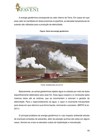 55
A energia geotérmica corresponde ao calor interno da Terra. Em casos em que
esse calor se manifesta em áreas próximas à superfície, as elevadas temperaturas do
subsolo são utilizadas para a produção de eletricidade.
Figura: Usina de energia geotérmica
Fonte: brasilescola.uol.com.br
Basicamente, as usinas geotérmicas injetam água no subsolo por meio de dutos
especificamente elaborados para esse fim. Essa água evapora e é conduzida pelos
mesmos tubos até as turbinas, que se movimentam e acionam o gerador de
eletricidade. Para o reaproveitamento da água, o vapor é novamente transportado
para áreas em que retorna à sua forma líquida, reiniciando o processo. (BRITO et al.,
2011)
O principal problema da energia geotérmica é o seu impacto ambiental através
de eventuais emissões de poluentes, além da poluição química dos solos em alguns
casos. Somam-se a isso os elevados custos de implantação e manutenção.
 