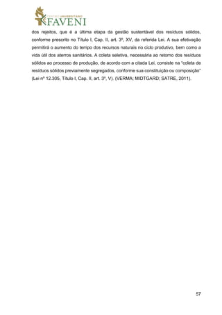 57
dos rejeitos, que é a última etapa da gestão sustentável dos resíduos sólidos,
conforme prescrito no Título I, Cap. II, art. 3º, XV, da referida Lei. A sua efetivação
permitirá o aumento do tempo dos recursos naturais no ciclo produtivo, bem como a
vida útil dos aterros sanitários. A coleta seletiva, necessária ao retorno dos resíduos
sólidos ao processo de produção, de acordo com a citada Lei, consiste na “coleta de
resíduos sólidos previamente segregados, conforme sua constituição ou composição”
(Lei nº 12.305, Título I, Cap. II, art. 3º, V). (VERMA; MIDTGARD; SATRE, 2011).
 