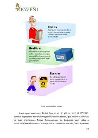 58
Fonte: meubolsofeliz.com.br
A reciclagem, conforme o Título I, Cap. II, art. 3º, XIV, da Lei nº 12.305/2010,
consiste no processo de transformação dos resíduos sólidos, que envolve a alteração
de suas propriedades físicas, físico-químicas ou biológicas, com vistas à
transformação em insumos ou novos produtos, observadas as condições e os padrões
 