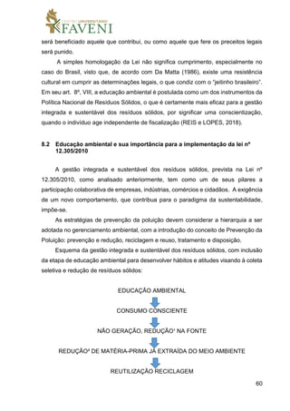 60
será beneficiado aquele que contribui, ou como aquele que fere os preceitos legais
será punido.
A simples homologação da Lei não significa cumprimento, especialmente no
caso do Brasil, visto que, de acordo com Da Matta (1986), existe uma resistência
cultural em cumprir as determinações legais, o que condiz com o “jeitinho brasileiro”.
Em seu art. 8º, VIII, a educação ambiental é postulada como um dos instrumentos da
Política Nacional de Resíduos Sólidos, o que é certamente mais eficaz para a gestão
integrada e sustentável dos resíduos sólidos, por significar uma conscientização,
quando o indivíduo age independente de fiscalização (REIS e LOPES, 2018).
8.2 Educação ambiental e sua importância para a implementação da lei nº
12.305/2010
A gestão integrada e sustentável dos resíduos sólidos, prevista na Lei nº
12.305/2010, como analisado anteriormente, tem como um de seus pilares a
participação colaborativa de empresas, indústrias, comércios e cidadãos. A exigência
de um novo comportamento, que contribua para o paradigma da sustentabilidade,
impõe-se.
As estratégias de prevenção da poluição devem considerar a hierarquia a ser
adotada no gerenciamento ambiental, com a introdução do conceito de Prevenção da
Poluição: prevenção e redução, reciclagem e reuso, tratamento e disposição.
Esquema da gestão integrada e sustentável dos resíduos sólidos, com inclusão
da etapa de educação ambiental para desenvolver hábitos e atitudes visando à coleta
seletiva e redução de resíduos sólidos:
EDUCAÇÃO AMBIENTAL
CONSUMO CONSCIENTE
NÃO GERAÇÃO, REDUÇÃO¹ NA FONTE
REDUÇÃO² DE MATÉRIA-PRIMA JÁ EXTRAÍDA DO MEIO AMBIENTE
REUTILIZAÇÃO RECICLAGEM
 