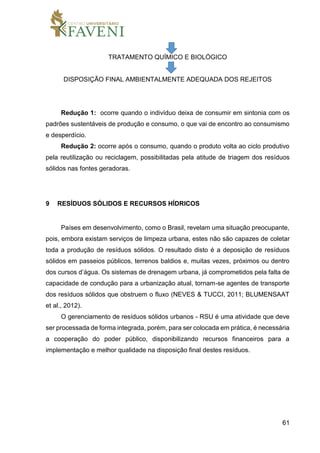 61
TRATAMENTO QUÍMICO E BIOLÓGICO
DISPOSIÇÃO FINAL AMBIENTALMENTE ADEQUADA DOS REJEITOS
Redução 1: ocorre quando o indivíduo deixa de consumir em sintonia com os
padrões sustentáveis de produção e consumo, o que vai de encontro ao consumismo
e desperdício.
Redução 2: ocorre após o consumo, quando o produto volta ao ciclo produtivo
pela reutilização ou reciclagem, possibilitadas pela atitude de triagem dos resíduos
sólidos nas fontes geradoras.
9 RESÍDUOS SÓLIDOS E RECURSOS HÍDRICOS
Países em desenvolvimento, como o Brasil, revelam uma situação preocupante,
pois, embora existam serviços de limpeza urbana, estes não são capazes de coletar
toda a produção de resíduos sólidos. O resultado disto é a deposição de resíduos
sólidos em passeios públicos, terrenos baldios e, muitas vezes, próximos ou dentro
dos cursos d’água. Os sistemas de drenagem urbana, já comprometidos pela falta de
capacidade de condução para a urbanização atual, tornam-se agentes de transporte
dos resíduos sólidos que obstruem o fluxo (NEVES & TUCCI, 2011; BLUMENSAAT
et al., 2012).
O gerenciamento de resíduos sólidos urbanos - RSU é uma atividade que deve
ser processada de forma integrada, porém, para ser colocada em prática, é necessária
a cooperação do poder público, disponibilizando recursos financeiros para a
implementação e melhor qualidade na disposição final destes resíduos.
 