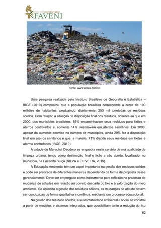 62
Fonte: www.abras.com.br
Uma pesquisa realizada pelo Instituto Brasileiro de Geografia e Estatística –
IBGE (2010) comprovou que a população brasileira corresponde a cerca de 190
milhões de habitantes, produzindo, diariamente, 250 mil toneladas de resíduos
sólidos. Com relação à situação da disposição final dos resíduos, observa-se que em
2000, dos municípios brasileiros, 86% encaminhavam seus resíduos para lixões e
aterros controlados e, somente 14% destinavam em aterros sanitários. Em 2008,
apesar do aumento ocorrido no número de municípios, ainda 29% faz a disposição
final em aterros sanitários e que, a maioria, 71% dispõe seus resíduos em lixões e
aterros controlados (IBGE, 2010).
A cidade de Marechal Deodoro se enquadra neste cenário de má qualidade de
limpeza urbana, tendo como destinação final o lixão a céu aberto, localizado, no
município, na Fazenda Suíça (SILVA e OLIVEIRA, 2015).
A Educação Ambiental tem um papel importante na gestão dos resíduos sólidos
e pode ser praticada de diferentes maneiras dependendo da forma de proposta desse
gerenciamento. Deve ser empregado como instrumento para reflexão no processo de
mudança de atitudes em relação ao correto descarte do lixo e à valorização do meio
ambiente. Se aplicada a gestão dos resíduos sólidos, as mudanças de atitude devem
ser conduzidas de forma qualitativa e contínua, mediante um processo educacional.
Na gestão dos resíduos sólidos, a sustentabilidade ambiental e social se constrói
a partir de modelos e sistemas integrados, que possibilitam tanto a redução do lixo
 