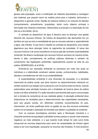 63
gerado pela população, como a reutilização de materiais descartados e reciclagem
dos materiais que possam servir de matéria prima para a indústria, diminuindo o
desperdício e gerando renda. Gestão de resíduos sólidos é um conjunto de atitudes
(comportamento, procedimento, propósitos), tendo como objetivo principal a
eliminação dos impactos ambientais, relacionados à produção e a destinação do lixo
(SILVA e OLIVEIRA, 2015).
O combate ao desperdício da água é decisivo para se alcançar uma gestão
eficiente dos recursos hídricos. Os índices de desperdício são alarmantes em um
território em que se criou a mentalidade de que os recursos naturais e, especialmente
a água, são infinitos. O que torna o desafio do combate ao desperdício uma missão
gigantesca que deve abranger todos os segmentos da sociedade. O reuso dos
recursos hídricos é de suma importância na busca pela tão sonhada sustentabilidade
ambiental. No Brasil a reutilização dos recursos hídricos acontece de maneira tímida,
devido à falta, principalmente de políticas públicas eficientes e também do
cumprimento das legislações ambientais, especialmente quando se trata do uso
público (RODRIGUES, et al 2016).
Entende-se por educação ambiental os processos por meio dos quais os
indivíduos e a coletividade constroem valores sociais, conhecimentos, habilidades,
atitudes e competências de vida e sua sustentabilidade.
A sustentabilidade ambiental é uma dimensão da educação, é a atividade
intencional da prática social, que deve imprimir ao desenvolvimento individual um
caráter social em sua relação com a natureza e com os outros seres humanos, visando
potencializar essa atividade humana com a finalidade de torná-la plena de prática
social e de ética ambiental. É a ação educativa permanente pela qual a comunicação
tem a tomada de consciência de sua realidade global. A educação ambiental deve
proporcionar as condições para o desenvolvimento das capacidades necessárias,
para que grupos sociais, em diferentes contextos socioambientais do país,
intervenham, de modo qualificado tanto na gestão do uso dos recursos ambientais
quanto na concepção e aplicação de decisões que afetam a qualidade do ambiente.
Com os avanços tecnológicos advindos após a Revolução Industrial e o
crescente aumento da população a atividade humana passou a causar mais impactos
negativos ao meio ambiente, e o que durante muito tempo foi visto como fonte
inexaurível de recursos disponíveis para servir às necessidades do homem agora
passa a ser uma inquietação, porquanto os recursos são limitados. O ciclo produtivo
 