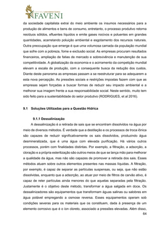 64
da sociedade capitalista extrai do meio ambiente os insumos necessários para a
produção de alimentos e bens de consumo, entretanto, o processo produtivo retorna
resíduos sólidos, efluentes líquidos e emite gases nocivos e poluentes em grandes
quantidades, acarretando poluição ambiental e esgotamento dos recursos naturais.
Outra preocupação que emerge é que uma volumosa camada da população mundial
que sofre com a pobreza, fome e exclusão social. As empresas procuram resultados
financeiros, ampliação de fatias de mercado e sobrevivência e manutenção de sua
competitividade. A globalização da economia e o acirramento da competição mundial
elevam a escala de produção, com a consequente busca da redução dos custos.
Diante deste panorama as empresas passam a se reestruturar para se adequarem a
esta nova percepção. As pressões sociais e restrições impostas fazem com que as
empresas sejam forçadas a buscar formas de reduzir seu impacto ambiental e a
melhorar sua imagem frente a sua responsabilidade social. Neste sentido, muito tem
sido feito para a sustentabilidade do setor produtivo (RODRIGUES, et al 2016).
9.1 Soluções Utilizadas para a Questão Hídrica
9.1.1 Dessalinização
A dessalinização é a retirada de sais que se encontram dissolvidos na água por
meio de diversos métodos. É verdade que a destilação e os processos de troca iônica
são capazes de reduzir significativamente os sais dissolvidos, produzindo água
desmineralizada, que é uma água com elevada purificação. Há vários outros
processos, porém com finalidades distintas. Por exemplo, a filtração, a adsorção, a
cloração e a própria esterilização são outros meios de que se lança mão para melhorar
a qualidade da água, mas não são capazes de promover a retirada dos sais. Esses
métodos atuam sobre outros elementos presentes nas massas líquidas. A filtração,
por exemplo, é capaz de separar as partículas suspensas, ou seja, que não estão
dissolvidas, enquanto que a adsorção, ao atuar por meio de filtros de carvão ativo, é
capaz de reter partículas ainda menores do que aquelas separadas pela filtração.
Justamente é o objetivo deste método, transformar a água salgada em doce. Os
dessalinizadores são equipamentos que transformam águas salinas ou salobres em
água potável empregando a osmose reversa. Esses equipamentos operam sob
condições severas para os materiais que os constituem, dada à presença de um
elemento corrosivo que é o íon cloreto, associado a pressões elevadas. Além disso,
 