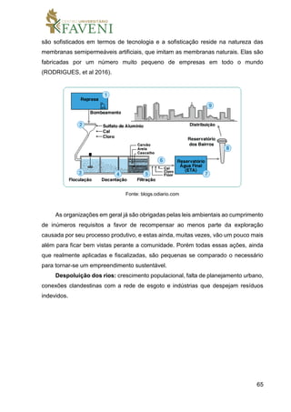 65
são sofisticados em termos de tecnologia e a sofisticação reside na natureza das
membranas semipermeáveis artificiais, que imitam as membranas naturais. Elas são
fabricadas por um número muito pequeno de empresas em todo o mundo
(RODRIGUES, et al 2016).
Fonte: blogs.odiario.com
As organizações em geral já são obrigadas pelas leis ambientais ao cumprimento
de inúmeros requisitos a favor de recompensar ao menos parte da exploração
causada por seu processo produtivo, e estas ainda, muitas vezes, vão um pouco mais
além para ficar bem vistas perante a comunidade. Porém todas essas ações, ainda
que realmente aplicadas e fiscalizadas, são pequenas se comparado o necessário
para tornar-se um empreendimento sustentável.
Despoluição dos rios: crescimento populacional, falta de planejamento urbano,
conexões clandestinas com a rede de esgoto e indústrias que despejam resíduos
indevidos.
 