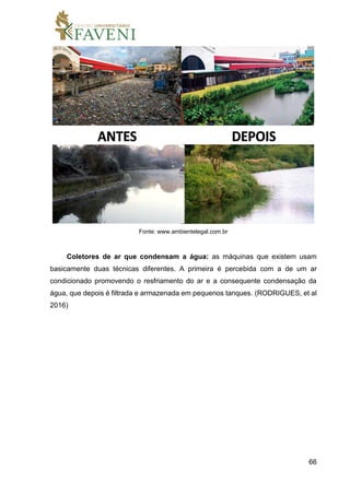 66
Fonte: www.ambientelegal.com.br
Coletores de ar que condensam a água: as máquinas que existem usam
basicamente duas técnicas diferentes. A primeira é percebida com a de um ar
condicionado promovendo o resfriamento do ar e a consequente condensação da
água, que depois é filtrada e armazenada em pequenos tanques. (RODRIGUES, et al
2016)
 