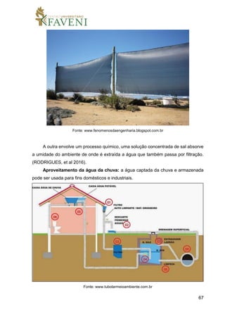 67
Fonte: www.fenomenosdaengenharia.blogspot.com.br
A outra envolve um processo químico, uma solução concentrada de sal absorve
a umidade do ambiente de onde é extraída a água que também passa por filtração.
(RODRIGUES, et al 2016).
Aproveitamento da água da chuva: a água captada da chuva e armazenada
pode ser usada para fins domésticos e industriais.
Fonte: www.tubolarmeioambiente.com.br
 