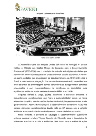 5
Imagem: Conferência de estolcomo
Fonte: www.profes.com.br
A Assembleia Geral das Nações Unidas com base na resolução n° 57/254
instituiu a “Década das Nações Unidas da Educação para o Desenvolvimento
Sustentável” (2005-2014) com o propósito de estimular estratégias articuladas que
permitissem à educação respostas às crises ambiental, social e econômica. Criaram-
se assim condições que encorajaram os Estados-membros da ONU (entre eles o
Brasil) a promoverem a integração dos valores do desenvolvimento sustentável em
todas as formas de aprendizagem, abrindo perspectivas de diálogo entre os parceiros
empenhados e com responsabilidades na construção de sociedades mais
equilibradas ambiental, social e economicamente (IATO, et al, 2014).
Segundo Barreto & Vilaça, (2018), atualmente a educação ambiental é
frequentemente complementada com ‘para a sustentabilidade’, sendo um tema
relevante e prioritário nas discussões de diversas instituições governamentais e não
governamentais. Assim a Educação para o Desenvolvimento Sustentável (EDS) traz
consigo elementos complementares àquela visão de EA apenas sob a vertente
ambiente, aproximando da discussão elementos como sociedade e economia.
Neste contexto, a disciplina de Educação e Desenvolvimento Sustentável
pretende preparar o futuro Técnico Superior de Educação para o diagnóstico de
problemas econômicos sociais e ambientais, bem como para a análise de ações
 