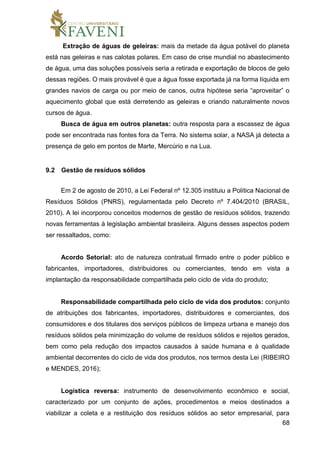 68
Extração de águas de geleiras: mais da metade da água potável do planeta
está nas geleiras e nas calotas polares. Em caso de crise mundial no abastecimento
de água, uma das soluções possíveis seria a retirada e exportação de blocos de gelo
dessas regiões. O mais provável é que a água fosse exportada já na forma líquida em
grandes navios de carga ou por meio de canos, outra hipótese seria “aproveitar” o
aquecimento global que está derretendo as geleiras e criando naturalmente novos
cursos de água.
Busca de água em outros planetas: outra resposta para a escassez de água
pode ser encontrada nas fontes fora da Terra. No sistema solar, a NASA já detecta a
presença de gelo em pontos de Marte, Mercúrio e na Lua.
9.2 Gestão de resíduos sólidos
Em 2 de agosto de 2010, a Lei Federal nº 12.305 instituiu a Política Nacional de
Resíduos Sólidos (PNRS), regulamentada pelo Decreto nº 7.404/2010 (BRASIL,
2010). A lei incorporou conceitos modernos de gestão de resíduos sólidos, trazendo
novas ferramentas à legislação ambiental brasileira. Alguns desses aspectos podem
ser ressaltados, como:
Acordo Setorial: ato de natureza contratual firmado entre o poder público e
fabricantes, importadores, distribuidores ou comerciantes, tendo em vista a
implantação da responsabilidade compartilhada pelo ciclo de vida do produto;
Responsabilidade compartilhada pelo ciclo de vida dos produtos: conjunto
de atribuições dos fabricantes, importadores, distribuidores e comerciantes, dos
consumidores e dos titulares dos serviços públicos de limpeza urbana e manejo dos
resíduos sólidos pela minimização do volume de resíduos sólidos e rejeitos gerados,
bem como pela redução dos impactos causados à saúde humana e à qualidade
ambiental decorrentes do ciclo de vida dos produtos, nos termos desta Lei (RIBEIRO
e MENDES, 2016);
Logística reversa: instrumento de desenvolvimento econômico e social,
caracterizado por um conjunto de ações, procedimentos e meios destinados a
viabilizar a coleta e a restituição dos resíduos sólidos ao setor empresarial, para
 