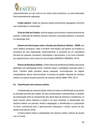 69
reaproveitamento, em seu ciclo ou em outros ciclos produtivos, ou outra destinação
final ambientalmente adequada;
Coleta seletiva: coleta de resíduos sólidos previamente segregados conforme
sua constituição ou composição;
Ciclo de Vida do Produto: série de etapas que envolvem o desenvolvimento do
produto, a obtenção de matérias–primas e insumos, o processo produtivo, o consumo
e a disposição final;
Sistema de Informações sobre a Gestão dos Resíduos Sólidos – SINIR: tem
como objetivo armazenar, tratar e fornecer informações que apoiem as funções ou
processos de uma organização. Essencialmente, é composto de um subsistema
formado por pessoas, processos, informações e documentos, e um outro composto
por equipamentos e seus meios de comunicação (RIBEIRO e MENDES, 2016);
Planos de Resíduos Sólidos: o Plano Nacional de Resíduos Sólidos está sendo
elaborado com participação social, contendo metas e estratégias nacionais sobre o
tema. Também estão previstos planos estaduais, microrregionais, de regiões
metropolitanas, planos intermunicipais, municipais de gestão integrada de resíduos
sólidos e os planos de gerenciamento de resíduos sólidos (MMA; IPEA, 2011)
9.3 Classificação dos resíduos sólidos
A classificação de resíduos sólidos é feita com base na identificação do processo
ou atividade que lhes deu origem, de seus componentes e características, e também
da comparação entre os componentes dos vários tipos de resíduos e substâncias, os
quais causam sérios impactos à saúde e ao meio ambiente. A classificação dos
resíduos sólidos, por exemplo, facilita a segregação, a identificação e a composição
na fonte, contribuindo para o gerenciamento adequado e correto, quanto ao seu
destino final (SILVA, 2015)
A Figura abaixo ilustra a classificação dos resíduos sólidos urbanos de acordo
com a Funasa.
 