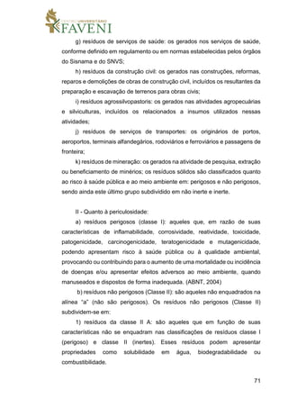 71
g) resíduos de serviços de saúde: os gerados nos serviços de saúde,
conforme definido em regulamento ou em normas estabelecidas pelos órgãos
do Sisnama e do SNVS;
h) resíduos da construção civil: os gerados nas construções, reformas,
reparos e demolições de obras de construção civil, incluídos os resultantes da
preparação e escavação de terrenos para obras civis;
i) resíduos agrossilvopastoris: os gerados nas atividades agropecuárias
e silviculturas, incluídos os relacionados a insumos utilizados nessas
atividades;
j) resíduos de serviços de transportes: os originários de portos,
aeroportos, terminais alfandegários, rodoviários e ferroviários e passagens de
fronteira;
k) resíduos de mineração: os gerados na atividade de pesquisa, extração
ou beneficiamento de minérios; os resíduos sólidos são classificados quanto
ao risco à saúde pública e ao meio ambiente em: perigosos e não perigosos,
sendo ainda este último grupo subdividido em não inerte e inerte.
II - Quanto à periculosidade:
a) resíduos perigosos (classe I): aqueles que, em razão de suas
características de inflamabilidade, corrosividade, reatividade, toxicidade,
patogenicidade, carcinogenicidade, teratogenicidade e mutagenicidade,
podendo apresentam risco à saúde pública ou à qualidade ambiental,
provocando ou contribuindo para o aumento de uma mortalidade ou incidência
de doenças e/ou apresentar efeitos adversos ao meio ambiente, quando
manuseados e dispostos de forma inadequada. (ABNT, 2004)
b) resíduos não perigosos (Classe II): são aqueles não enquadrados na
alínea “a” (não são perigosos). Os resíduos não perigosos (Classe II)
subdividem-se em:
1) resíduos da classe II A: são aqueles que em função de suas
características não se enquadram nas classificações de resíduos classe I
(perigoso) e classe II (inertes). Esses resíduos podem apresentar
propriedades como solubilidade em água, biodegradabilidade ou
combustibilidade.
 