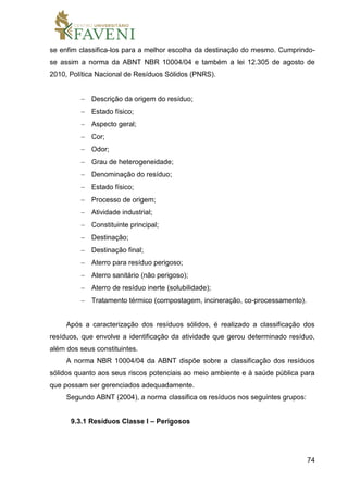 74
se enfim classifica-los para a melhor escolha da destinação do mesmo. Cumprindo-
se assim a norma da ABNT NBR 10004/04 e também a lei 12.305 de agosto de
2010, Política Nacional de Resíduos Sólidos (PNRS).
 Descrição da origem do resíduo;
 Estado físico;
 Aspecto geral;
 Cor;
 Odor;
 Grau de heterogeneidade;
 Denominação do resíduo;
 Estado físico;
 Processo de origem;
 Atividade industrial;
 Constituinte principal;
 Destinação;
 Destinação final;
 Aterro para resíduo perigoso;
 Aterro sanitário (não perigoso);
 Aterro de resíduo inerte (solubilidade);
 Tratamento térmico (compostagem, incineração, co-processamento).
Após a caracterização dos resíduos sólidos, é realizado a classificação dos
resíduos, que envolve a identificação da atividade que gerou determinado resíduo,
além dos seus constituintes.
A norma NBR 10004/04 da ABNT dispõe sobre a classificação dos resíduos
sólidos quanto aos seus riscos potenciais ao meio ambiente e à saúde pública para
que possam ser gerenciados adequadamente.
Segundo ABNT (2004), a norma classifica os resíduos nos seguintes grupos:
9.3.1 Resíduos Classe I – Perigosos
 