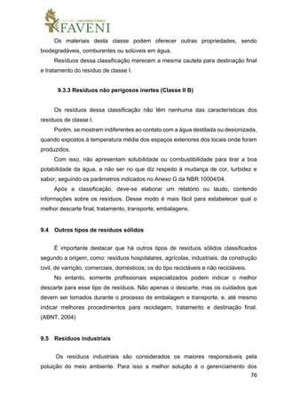 76
Os materiais desta classe podem oferecer outras propriedades, sendo
biodegradáveis, comburentes ou solúveis em água.
Resíduos dessa classificação merecem a mesma cautela para destinação final
e tratamento do resíduo de classe I.
9.3.3 Resíduos não perigosos inertes (Classe II B)
Os resíduos dessa classificação não têm nenhuma das características dos
resíduos de classe I.
Porém, se mostram indiferentes ao contato com a água destilada ou desionizada,
quando expostos à temperatura média dos espaços exteriores dos locais onde foram
produzidos.
Com isso, não apresentam solubilidade ou combustibilidade para tirar a boa
potabilidade da água, a não ser no que diz respeito à mudança de cor, turbidez e
sabor, seguindo os parâmetros indicados no Anexo G da NBR 10004/04.
Após a classificação, deve-se elaborar um relatório ou laudo, contendo
informações sobre os resíduos. Desse modo é mais fácil para estabelecer qual o
melhor descarte final, tratamento, transporte, embalagens.
9.4 Outros tipos de resíduos sólidos
É importante destacar que há outros tipos de resíduos sólidos classificados
segundo a origem, como: resíduos hospitalares, agrícolas, industriais, da construção
civil, de varrição, comerciais, domésticos; os do tipo recicláveis e não recicláveis.
No entanto, somente profissionais especializados podem indicar o melhor
descarte para esse tipo de resíduos. Não apenas o descarte, mas os cuidados que
devem ser tomados durante o processo de embalagem e transporte, e, até mesmo
indicar melhores procedimentos para reciclagem, tratamento e destinação final.
(ABNT, 2004)
9.5 Resíduos industriais
Os resíduos industriais são considerados os maiores responsáveis pela
poluição do meio ambiente. Para isso a melhor solução é o gerenciamento dos
 