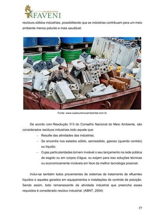 77
resíduos sólidos industriais, possibilitando que as indústrias contribuam para um meio
ambiente menos poluído e mais saudável.
Fonte: www.saolourencoambiental.com.br
De acordo com Resolução 313 do Conselho Nacional do Meio Ambiente, são
considerados resíduos industriais todo aquele que:
 Resulte das atividades das indústrias;
 Se encontre nos estados sólido, semissólido, gasoso (quando contido)
ou líquido;
 Cujas particularidades tornem inviável o seu lançamento na rede pública
de esgoto ou em corpos d’água, ou exijam para isso soluções técnicas
ou economicamente inviáveis em face da melhor tecnologia possível.
Inclui-se também lodos provenientes de sistemas de tratamento de efluentes
líquidos e aqueles gerados em equipamentos e instalações de controle de poluição.
Sendo assim, todo remanescente da atividade industrial que preencha esses
requisitos é considerado resíduo industrial. (ABNT, 2004)
 