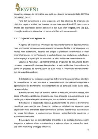 6
educativas capazes de minorá-los e ou evitá-los, de uma forma sustentada (LEITE &
DOURADO, 2015).
Para dar cumprimento a esse propósito, um dos objetivos do programa da
disciplina requer a análise das diversas perspectivas sobre EA e EDS, bem como a
análise dos significados desses conceitos e das suas inter-relações, uma vez que,
como já mencionado, não existe consenso absoluto sobre esse assunto.
2.1 O Capítulo 36 da Agenda 21
A Agenda 21 entendeu a "Promoção do treinamento" como um dos instrumentos
mais importantes para desenvolver recursos humanos e facilitar a transição para um
mundo mais sustentável, devendo ser dirigido a profissões determinadas e visar
preencher lacunas no conhecimento e nas habilidades que ajudarão os indivíduos a
achar emprego e a participar de atividades de meio ambiente e desenvolvimento.
Segundo a Agenda 21, ao mesmo tempo, os programas de treinamento devem
promover uma consciência maior das questões de meio ambiente e desenvolvimento
como um processo de aprendizagem de duas mãos. A "Promoção de treinamento"
tem os seguintes objetivos:
1) Estabelecer ou fortalecer programas de treinamento vocacional que atendam
às necessidades de meio ambiente e desenvolvimento com acesso assegurado a
oportunidades de treinamento, independentemente de condição social, idade, sexo,
raça ou religião;
2) Promover uma força de trabalho flexível e adaptável, de várias idades, que
possa enfrentar os problemas crescentes de meio ambiente e desenvolvimento e as
mudanças ocasionadas pela transição para uma sociedade sustentável;
3) Fortalecer a capacidade nacional, particularmente no ensino e treinamento
científicos, para permitir que Governos, patrões e trabalhadores alcancem seus
objetivos de meio ambiente e desenvolvimento e facilitar a transferência e assimilação
de novas tecnologias e conhecimentos técnicos ambientalmente saudáveis e
socialmente aceitáveis;
4) Assegurar que as considerações ambientais e de ecologia humana sejam
integradas a todos os níveis administrativos e todos os níveis de manejo funcional,
tais como marketing, produção e finanças.
 