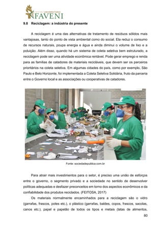 80
9.8 Reciclagem: a indústria do presente
A reciclagem é uma das alternativas de tratamento de resíduos sólidos mais
vantajosas, tanto do ponto de vista ambiental como do social. Ela reduz o consumo
de recursos naturais, poupa energia e água e ainda diminui o volume de lixo e a
poluição. Além disso, quando há um sistema de coleta seletiva bem estruturado, a
reciclagem pode ser uma atividade econômica rentável. Pode gerar emprego e renda
para as famílias de catadores de materiais recicláveis, que devem ser os parceiros
prioritários na coleta seletiva. Em algumas cidades do país, como por exemplo, São
Paulo e Belo Horizonte, foi implementada a Coleta Seletiva Solidária, fruto da parceria
entre o Governo local e as associações ou cooperativas de catadores.
Fonte: sociedadepublica.com.br
Para atrair mais investimentos para o setor, é preciso uma união de esforços
entre o governo, o segmento privado e a sociedade no sentido de desenvolver
políticas adequadas e desfazer preconceitos em torno dos aspectos econômicos e da
confiabilidade dos produtos reciclados. (FEITOSA, 2017)
Os materiais normalmente encaminhados para a reciclagem são o vidro
(garrafas, frascos, potes etc.), o plástico (garrafas, baldes, copos, frascos, sacolas,
canos etc.), papel e papelão de todos os tipos e metais (latas de alimentos,
 