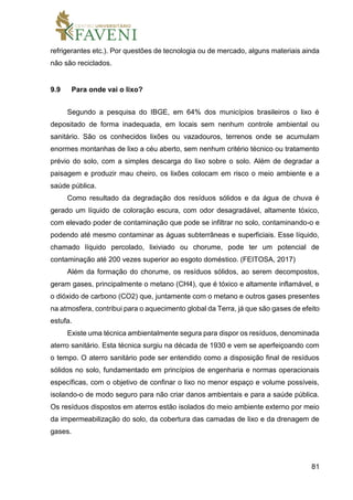 81
refrigerantes etc.). Por questões de tecnologia ou de mercado, alguns materiais ainda
não são reciclados.
9.9 Para onde vai o lixo?
Segundo a pesquisa do IBGE, em 64% dos municípios brasileiros o lixo é
depositado de forma inadequada, em locais sem nenhum controle ambiental ou
sanitário. São os conhecidos lixões ou vazadouros, terrenos onde se acumulam
enormes montanhas de lixo a céu aberto, sem nenhum critério técnico ou tratamento
prévio do solo, com a simples descarga do lixo sobre o solo. Além de degradar a
paisagem e produzir mau cheiro, os lixões colocam em risco o meio ambiente e a
saúde pública.
Como resultado da degradação dos resíduos sólidos e da água de chuva é
gerado um líquido de coloração escura, com odor desagradável, altamente tóxico,
com elevado poder de contaminação que pode se infiltrar no solo, contaminando-o e
podendo até mesmo contaminar as águas subterrâneas e superficiais. Esse líquido,
chamado líquido percolado, lixiviado ou chorume, pode ter um potencial de
contaminação até 200 vezes superior ao esgoto doméstico. (FEITOSA, 2017)
Além da formação do chorume, os resíduos sólidos, ao serem decompostos,
geram gases, principalmente o metano (CH4), que é tóxico e altamente inflamável, e
o dióxido de carbono (CO2) que, juntamente com o metano e outros gases presentes
na atmosfera, contribui para o aquecimento global da Terra, já que são gases de efeito
estufa.
Existe uma técnica ambientalmente segura para dispor os resíduos, denominada
aterro sanitário. Esta técnica surgiu na década de 1930 e vem se aperfeiçoando com
o tempo. O aterro sanitário pode ser entendido como a disposição final de resíduos
sólidos no solo, fundamentado em princípios de engenharia e normas operacionais
específicas, com o objetivo de confinar o lixo no menor espaço e volume possíveis,
isolando-o de modo seguro para não criar danos ambientais e para a saúde pública.
Os resíduos dispostos em aterros estão isolados do meio ambiente externo por meio
da impermeabilização do solo, da cobertura das camadas de lixo e da drenagem de
gases.
 