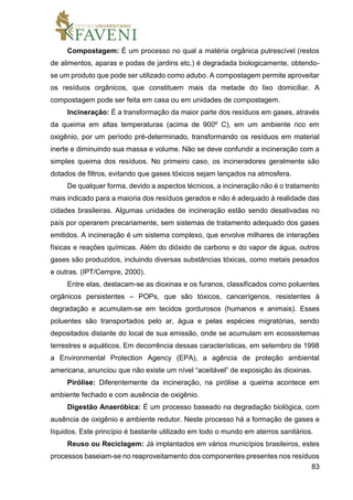 83
Compostagem: É um processo no qual a matéria orgânica putrescível (restos
de alimentos, aparas e podas de jardins etc.) é degradada biologicamente, obtendo-
se um produto que pode ser utilizado como adubo. A compostagem permite aproveitar
os resíduos orgânicos, que constituem mais da metade do lixo domiciliar. A
compostagem pode ser feita em casa ou em unidades de compostagem.
Incineração: É a transformação da maior parte dos resíduos em gases, através
da queima em altas temperaturas (acima de 900º C), em um ambiente rico em
oxigênio, por um período pré-determinado, transformando os resíduos em material
inerte e diminuindo sua massa e volume. Não se deve confundir a incineração com a
simples queima dos resíduos. No primeiro caso, os incineradores geralmente são
dotados de filtros, evitando que gases tóxicos sejam lançados na atmosfera.
De qualquer forma, devido a aspectos técnicos, a incineração não é o tratamento
mais indicado para a maioria dos resíduos gerados e não é adequado à realidade das
cidades brasileiras. Algumas unidades de incineração estão sendo desativadas no
país por operarem precariamente, sem sistemas de tratamento adequado dos gases
emitidos. A incineração é um sistema complexo, que envolve milhares de interações
físicas e reações químicas. Além do dióxido de carbono e do vapor de água, outros
gases são produzidos, incluindo diversas substâncias tóxicas, como metais pesados
e outras. (IPT/Cempre, 2000).
Entre elas, destacam-se as dioxinas e os furanos, classificados como poluentes
orgânicos persistentes – POPs, que são tóxicos, cancerígenos, resistentes à
degradação e acumulam-se em tecidos gordurosos (humanos e animais). Esses
poluentes são transportados pelo ar, água e pelas espécies migratórias, sendo
depositados distante do local de sua emissão, onde se acumulam em ecossistemas
terrestres e aquáticos. Em decorrência dessas características, em setembro de 1998
a Environmental Protection Agency (EPA), a agência de proteção ambiental
americana, anunciou que não existe um nível “aceitável” de exposição às dioxinas.
Pirólise: Diferentemente da incineração, na pirólise a queima acontece em
ambiente fechado e com ausência de oxigênio.
Digestão Anaeróbica: É um processo baseado na degradação biológica, com
ausência de oxigênio e ambiente redutor. Neste processo há a formação de gases e
líquidos. Este princípio é bastante utilizado em todo o mundo em aterros sanitários.
Reuso ou Reciclagem: Já implantados em vários municípios brasileiros, estes
processos baseiam-se no reaproveitamento dos componentes presentes nos resíduos
 