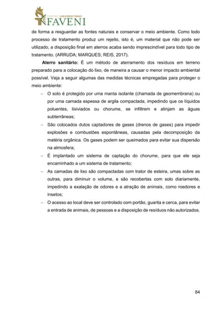 84
de forma a resguardar as fontes naturais e conservar o meio ambiente. Como todo
processo de tratamento produz um rejeito, isto é, um material que não pode ser
utilizado, a disposição final em aterros acaba sendo imprescindível para todo tipo de
tratamento. (ARRUDA; MARQUES; REIS, 2017).
Aterro sanitário: É um método de aterramento dos resíduos em terreno
preparado para a colocação do lixo, de maneira a causar o menor impacto ambiental
possível. Veja a seguir algumas das medidas técnicas empregadas para proteger o
meio ambiente:
 O solo é protegido por uma manta isolante (chamada de geomembrana) ou
por uma camada espessa de argila compactada, impedindo que os líquidos
poluentes, lixiviados ou chorume, se infiltrem e atinjam as águas
subterrâneas;
 São colocados dutos captadores de gases (drenos de gases) para impedir
explosões e combustões espontâneas, causadas pela decomposição da
matéria orgânica. Os gases podem ser queimados para evitar sua dispersão
na atmosfera;
 É implantado um sistema de captação do chorume, para que ele seja
encaminhado a um sistema de tratamento;
 As camadas de lixo são compactadas com trator de esteira, umas sobre as
outras, para diminuir o volume, e são recobertas com solo diariamente,
impedindo a exalação de odores e a atração de animais, como roedores e
insetos;
 O acesso ao local deve ser controlado com portão, guarita e cerca, para evitar
a entrada de animais, de pessoas e a disposição de resíduos não autorizados.
 
