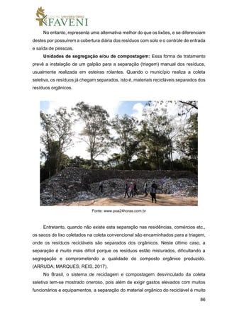 86
No entanto, representa uma alternativa melhor do que os lixões, e se diferenciam
destes por possuírem a cobertura diária dos resíduos com solo e o controle de entrada
e saída de pessoas.
Unidades de segregação e/ou de compostagem: Essa forma de tratamento
prevê a instalação de um galpão para a separação (triagem) manual dos resíduos,
usualmente realizada em esteiras rolantes. Quando o município realiza a coleta
seletiva, os resíduos já chegam separados, isto é, materiais recicláveis separados dos
resíduos orgânicos.
Fonte: www.poa24horas.com.br
Entretanto, quando não existe esta separação nas residências, comércios etc.,
os sacos de lixo coletados na coleta convencional são encaminhados para a triagem,
onde os resíduos recicláveis são separados dos orgânicos. Neste último caso, a
separação é muito mais difícil porque os resíduos estão misturados, dificultando a
segregação e comprometendo a qualidade do composto orgânico produzido.
(ARRUDA; MARQUES; REIS, 2017).
No Brasil, o sistema de reciclagem e compostagem desvinculado da coleta
seletiva tem-se mostrado oneroso, pois além de exigir gastos elevados com muitos
funcionários e equipamentos, a separação do material orgânico do reciclável é muito
 