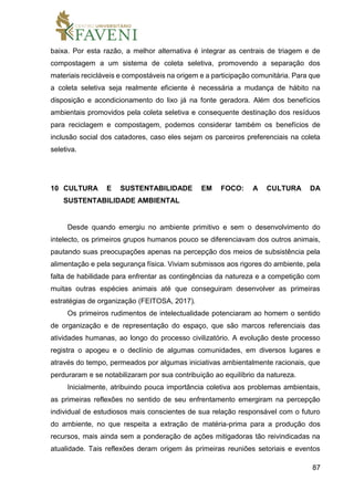 87
baixa. Por esta razão, a melhor alternativa é integrar as centrais de triagem e de
compostagem a um sistema de coleta seletiva, promovendo a separação dos
materiais recicláveis e compostáveis na origem e a participação comunitária. Para que
a coleta seletiva seja realmente eficiente é necessária a mudança de hábito na
disposição e acondicionamento do lixo já na fonte geradora. Além dos benefícios
ambientais promovidos pela coleta seletiva e consequente destinação dos resíduos
para reciclagem e compostagem, podemos considerar também os benefícios de
inclusão social dos catadores, caso eles sejam os parceiros preferenciais na coleta
seletiva.
10 CULTURA E SUSTENTABILIDADE EM FOCO: A CULTURA DA
SUSTENTABILIDADE AMBIENTAL
Desde quando emergiu no ambiente primitivo e sem o desenvolvimento do
intelecto, os primeiros grupos humanos pouco se diferenciavam dos outros animais,
pautando suas preocupações apenas na percepção dos meios de subsistência pela
alimentação e pela segurança física. Viviam submissos aos rigores do ambiente, pela
falta de habilidade para enfrentar as contingências da natureza e a competição com
muitas outras espécies animais até que conseguiram desenvolver as primeiras
estratégias de organização (FEITOSA, 2017).
Os primeiros rudimentos de intelectualidade potenciaram ao homem o sentido
de organização e de representação do espaço, que são marcos referenciais das
atividades humanas, ao longo do processo civilizatório. A evolução deste processo
registra o apogeu e o declínio de algumas comunidades, em diversos lugares e
através do tempo, permeados por algumas iniciativas ambientalmente racionais, que
perduraram e se notabilizaram por sua contribuição ao equilíbrio da natureza.
Inicialmente, atribuindo pouca importância coletiva aos problemas ambientais,
as primeiras reflexões no sentido de seu enfrentamento emergiram na percepção
individual de estudiosos mais conscientes de sua relação responsável com o futuro
do ambiente, no que respeita a extração de matéria-prima para a produção dos
recursos, mais ainda sem a ponderação de ações mitigadoras tão reivindicadas na
atualidade. Tais reflexões deram origem às primeiras reuniões setoriais e eventos
 