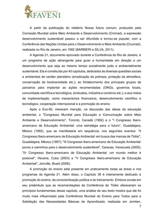 7
A partir da publicação do relatório Nosso futuro comum, produzido pela
Comissão Mundial sobre Meio Ambiente e Desenvolvimento (Cmmad), a expressão
desenvolvimento sustentável passou a ser difundida e tornou-se popular, com a
Conferência das Nações Unidas para o Desenvolvimento e Meio Ambiente (Cnumad),
realizada no Rio de Janeiro, em 1992 (BARBIERI e SILVA, 2011).
A Agenda 21, documento aprovado durante a Conferência do Rio de Janeiro, é
um programa de ação abrangente para guiar a humanidade em direção a um
desenvolvimento que seja ao mesmo tempo socialmente justo e ambientalmente
sustentável. Ela é constituída por 40 capítulos, dedicados às diversas questões sociais
e ambientais de caráter planetário (erradicação da pobreza, proteção da atmosfera,
conservação da biodiversidade etc.); ao fortalecimento dos principais grupos de
parceiros para implantar as ações recomendadas (ONGs, governos locais,
comunidade científica e tecnológica, sindicatos, indústria e comércio etc.); e aos meios
de implementação, como mecanismos financeiros, desenvolvimento científico e
tecnológico, cooperação internacional e a promoção do ensino.
Após a Eco-92, merecem menção, na discussão das ideias da educação
ambiental, o "Congresso Mundial para Educação e Comunicação sobre Meio
Ambiente e Desenvolvimento", Toronto, Canadá (1992) e o "I Congresso Ibero-
americano de Educação Ambiental: uma estratégia para o futuro", Guadalajara,
México (1992), que se manifestaria em sequência, nos seguintes eventos: "II
Congresso Ibero-americano de Educação Ambiental: em busca das marcas de Tbilisi",
Guadalajara, México (1997); "III Congresso Ibero-americano de Educação Ambiental:
povos e caminhos para o desenvolvimento sustentável", Caracas, Venezuela (2000);
"IV Congresso Ibero-americano de Educação Ambiental: um mundo melhor é
possível", Havana, Cuba (2003) e "V Congresso Ibero-americano de Educação
Ambiental", Joinville, Brasil (2006).
A promoção do ensino está presente em praticamente todas as áreas e nos
programas da Agenda 21. Além disso, o Capítulo 36 é inteiramente dedicado à
promoção do ensino, da conscientização pública e do treinamento. Embora conste em
seu preâmbulo que as recomendações da Conferência de Tbilisi ofereceram os
princípios fundamentais desse capítulo, uma análise de seu texto mostra que ele foi
muito mais influenciado pela Conferência Mundial do Ensino para Todos para a
Satisfação das Necessidades Básicas de Aprendizado, realizada em Jomtien,
 
