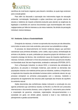 88
científicos de nível local e regional, para discutir a temática, os quais logo evoluíram
para a escala global.
Para além da discussão e aprovação dos instrumentos legais de educação
ambiental, normatização, fiscalização e ações coercitivas com grande volume de
estudos e relatórios de impacto ambiental produzido para atender as exigências da
legislação e recolhidos em acervos documentais cujas recomendações vêm sendo
negligenciadas por falta de interesse ou de meios materiais. No âmbito da percepção
individual, merece destaque.
10.1 Ambiente, Cultura e Sustentabilidade
Emergindo da natureza, o homem se aproveita dos recursos por ela oferecidos,
como todos os seres vivos mais evoluídos, para prover sua subsistência e abrigo.
O processo de desenvolvimento do homem evidencia etapas que permitem
caracterizar suas primeiras atividades, como: coleta, caça e pesca, domesticação de
animais e de plantas, as quais, praticadas por pequenos grupos de indivíduos e com
incipiente emprego da técnica, não constituíram causa de impactos significativos à
natureza. Contudo, evidenciam o início dos processos culturais cujo percurso resultou
na diversidade atual, tão bem fragmentada, analisada e valorizada (FEITOSA, 2017).
Com a Revolução Industrial, no século XVIII, o incremento das atividades da
agricultura, da pecuária e mineração modernas, para atender as demandas das
populações urbanas e de matérias-primas para as indústrias, acelerou a frequência e
a magnitude dos impactos das atividades humanas sobre o ambiente natural, de cujo
processo emergiram as primeiras preocupações com a natureza, mediante a
perspectiva de esgotamento dos recursos pela superação dos limiares de equilíbrio
do ambiente natural.
Ações decorrentes das conferências citadas motivaram a construção de uma
agenda ambiental cuja culminância resultou na Rio-92 e na Rio+20 com protocolos
internacionais e documentos diversos, como a Agenda 21, instrumento para orientar
a cooperação de governos, empresas, organizações não-governamentais e a
sociedade em geral, em âmbito global, nacional e local e nas instâncias de
planejamento e gestão socioambiental.
 