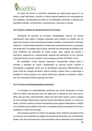89
As ações do homem no ambiente, praticadas por determinado grupo em um
tempo e lugar delimitados, constitui a Cultura daquele segmento da humanidade em
sua totalidade, representada por todas as manifestações individuais e coletivas que
expressam aptidão, conhecimento, comportamento, costumes e crenças.
10.2 Cultura, produto do desenvolvimento do homem
Emergindo da natureza, as primeiras manifestações culturais do homem
expressaram suas ações e reações praticadas para subsistir ao embate com os
rigores da natureza e com os animais para adquirir aptidão e conhecimento, ainda que
incipiente, o instrumental necessário à mudança de comportamento para a superação
dos obstáculos. Em estágio mais evoluído, identifica-se a elaboração de artefatos para
maior eficiência nas atividades de coleta, pesca, caça, criação de animais e
agricultura, seguindo-se a representação espacial dos elementos do seu universo
conhecido através da arte rupestre e dos processos audíveis (FEITOSA, 2017).
Na atualidade, muitas ciências expressam compreensão própria sobre o
conceito e definição de cultura, notadamente as ciências sociais, filosofia e
antropologia e geografia, ainda que se identifiquem pequenas diferenciações por
vezes frutos da variação semântica. Nesse contexto, merece relevo a valorização e
proteção da cultura popular e da cultura patrimonial, aplicada ao ambiente, mesmo
que com motivação focada na geração de renda.
10.3 A Cultura da Sustentabilidade Ambiental
A concepção de sustentabilidade ambiental vem sendo introduzida na rotina
diária do coletivo das pessoas como um apelo para a solução de uma crise que as
afeta, mas que elas, individualmente, sabem que não deram causa, e para o resgate
de uma condição ambiental que a grande maioria não sabe ter perdido, ou mesmo se
existiu. Contudo, embora a postura das pessoas possa parecer alienação em relação
a um problema que as afeta no dia-a-dia, é resultado da falta de educação formal com
qualidade ou mesmo de instrução.
Uma pequena parcela do coletivo de pessoas, tendo recebido educação formal
ou instrução com qualidade em relação aos problemas ambientais, tem conhecimento
destes, mas não os incorpora em nível consciente e não os interpreta como motivação
 