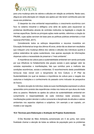 90
para uma mudança séria de valores e atitudes em relação ao ambiente. Neste caso,
afigura-se certa alienação em relação aos apelos por não terem contribuído para dar
causa aos problemas.
O despertar da crise ambiental responsabilizou o crescimento econômico com
foco no sistema industrial e deflagrou uma série de ações para equacionar os
problemas identificados através de controles instituídos na legislação e criação de
normas específicas. Dentre as principais ações neste sentido, referimos a criação do
PNUMA, cujas ações serviram de base para as políticas públicas ambientais a nível
nacional (FEITOSA, 2017).
Considerando todos os esforços despendidos e recursos investidos em
Educação Ambiental ao longo dos últimos 40 anos, ainda não se observam resultados
que indiquem uma mudança efetiva dos valores e atitudes dos indivíduos quanto à
prática sistemática de ações sustentáveis, mas apenas aquisição de informações
dispersas sobre a necessidade de preservar o “meio ambiente”.
A importância da cultura para a sustentabilidade ambiental vem sendo pontuada
por sua influência no fortalecimento dos grupos sociais e para agregar valor às
variadas expressões e manifestações, fato que contribui para a melhoria das
condições econômicas, sociais e ambientais. O reconhecimento desta possibilidade
tornou-se mais visível com o lançamento do livro Cultura: o 4º Pilar da
Sustentabilidade (no qual se destaca a importância da cultura para o resgate dos
costumes e tradições e o conhecimento do passado como indicador de perspectiva
do futuro).
No plano de ação do indivíduo, todas as suas manifestações expressam a cultura
apreendida como produto das experiências vividas nos meios em que atuou de modo
ativo ou passivo. Mediante os apelos da cultura da sustentabilidade ambiental em
cumprimento à responsabilidade de cada indivíduo neste processo, tais
manifestações podem denotar o cultivo consciente e disciplinado de atitudes e valores
ambientais nos aspectos objetivos e subjetivos. Um exemplo a ser copiado, um
modelo a ser seguido.
10.4 Técnicas para Elaboração e Avaliação de Projetos Sustentáveis
O Dia Mundial do Meio Ambiente, comemorado em 5 de junho, tem como
finalidade chamar a atenção de todas as esferas da população para os problemas
 