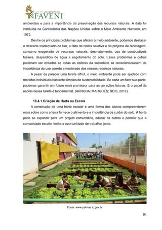 91
ambientais e para a importância da preservação dos recursos naturais. A data foi
instituída na Conferência das Nações Unidas sobre o Meio Ambiente Humano, em
1972.
Dentre os principais problemas que afetam o meio ambiente, podemos destacar
o descarte inadequado de lixo, a falta de coleta seletiva e de projetos de reciclagem,
consumo exagerado de recursos naturais, desmatamento, uso de combustíveis
fósseis, desperdício de água e esgotamento do solo. Esses problemas e outros
poderiam ser evitados se todas as esferas da sociedade se conscientizassem da
importância do uso correto e moderado dos nossos recursos naturais.
A pesar de parecer uma tarefa difícil, o meio ambiente pode ser ajudado com
medidas individuais bastante simples de sustentabilidade. Se cada um fizer sua parte,
podemos garantir um futuro mais promissor para as gerações futuras. E o papel da
escola nessa tarefa é fundamental. (ARRUDA; MARQUES; REIS, 2017).
10.4.1 Criação de Horta na Escola
A construção de uma horta escolar é uma forma dos alunos compreenderem
mais sobre como a terra fornece o alimento e a importância de cuidar do solo. A horta
pode se expandir para um projeto comunitário, educar os outros e permitir que a
comunidade escolar tenha a oportunidade de trabalhar junta.
Fonte: www.palmas.to.gov.br
 