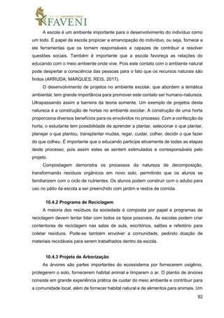 92
A escola é um ambiente importante para o desenvolvimento do indivíduo como
um todo. É papel da escola propiciar a emancipação do indivíduo, ou seja, fornece a
ele ferramentas que os tornem responsáveis e capazes de contribuir e resolver
questões sociais. Também é importante que a escola favoreça as relações do
educando com o meio ambiente onde vive. Pois este contato com o ambiente natural
pode despertar a consciência das pessoas para o fato que os recursos naturais são
finitos (ARRUDA; MARQUES; REIS, 2017).
O desenvolvimento de projetos no ambiente escolar, que abordem a temática
ambiental, tem grande importância para promover este contato ser humano-natureza.
Ultrapassando assim a barreira da teoria somente. Um exemplo de projetos desta
natureza é a construção de hortas no ambiente escolar. A construção de uma horta
proporciona diversos benefícios para os envolvidos no processo. Com a confecção da
horta, o estudante tem possibilidade de aprender a plantar, selecionar o que plantar,
planejar o que plantou, transplantar mudas, regar, cuidar, colher, decidir o que fazer
do que colheu. É importante que o educando participe ativamente de todas as etapas
deste processo, pois assim estes se sentem estimulados e corresponsáveis pelo
projeto.
Compostagem demonstra os processos da natureza de decomposição,
transformando resíduos orgânicos em novo solo, permitindo que os alunos se
familiarizem com o ciclo de nutrientes. Os alunos podem construir com o adubo para
uso no pátio da escola a ser preenchido com jardim e restos de comida.
10.4.2 Programa de Reciclagem
A maioria dos resíduos da sociedade é composta por papel e programas de
reciclagem devem tentar lidar com todos os tipos possíveis. As escolas podem criar
contentores de reciclagem nas salas de aula, escritórios, salões e refeitório para
coletar resíduos. Pode-se também envolver a comunidade, pedindo doação de
materiais recicláveis para serem trabalhados dentro da escola.
10.4.3 Projeto de Arborização
As árvores são partes importantes do ecossistema por fornecerem oxigênio,
protegerem o solo, fornecerem habitat animal e limparem o ar. O plantio de árvores
consiste em grande experiência prática de cuidar do meio ambiente e contribuir para
a comunidade local, além de fornecer habitat natural e de alimentos para animais. Um
 