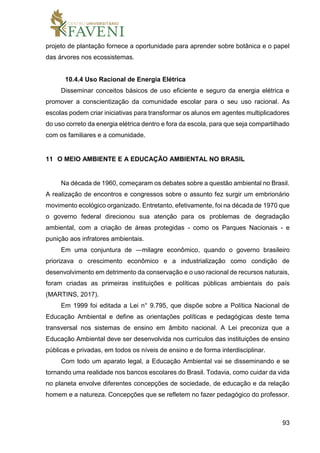 93
projeto de plantação fornece a oportunidade para aprender sobre botânica e o papel
das árvores nos ecossistemas.
10.4.4 Uso Racional de Energia Elétrica
Disseminar conceitos básicos de uso eficiente e seguro da energia elétrica e
promover a conscientização da comunidade escolar para o seu uso racional. As
escolas podem criar iniciativas para transformar os alunos em agentes multiplicadores
do uso correto da energia elétrica dentro e fora da escola, para que seja compartilhado
com os familiares e a comunidade.
11 O MEIO AMBIENTE E A EDUCAÇÃO AMBIENTAL NO BRASIL
Na década de 1960, começaram os debates sobre a questão ambiental no Brasil.
A realização de encontros e congressos sobre o assunto fez surgir um embrionário
movimento ecológico organizado. Entretanto, efetivamente, foi na década de 1970 que
o governo federal direcionou sua atenção para os problemas de degradação
ambiental, com a criação de áreas protegidas - como os Parques Nacionais - e
punição aos infratores ambientais.
Em uma conjuntura de ―milagre econômico, quando o governo brasileiro
priorizava o crescimento econômico e a industrialização como condição de
desenvolvimento em detrimento da conservação e o uso racional de recursos naturais,
foram criadas as primeiras instituições e políticas públicas ambientais do país
(MARTINS, 2017).
Em 1999 foi editada a Lei n° 9.795, que dispõe sobre a Política Nacional de
Educação Ambiental e define as orientações políticas e pedagógicas deste tema
transversal nos sistemas de ensino em âmbito nacional. A Lei preconiza que a
Educação Ambiental deve ser desenvolvida nos currículos das instituições de ensino
públicas e privadas, em todos os níveis de ensino e de forma interdisciplinar.
Com todo um aparato legal, a Educação Ambiental vai se disseminando e se
tornando uma realidade nos bancos escolares do Brasil. Todavia, como cuidar da vida
no planeta envolve diferentes concepções de sociedade, de educação e da relação
homem e a natureza. Concepções que se refletem no fazer pedagógico do professor.
 